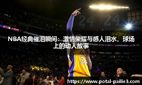 NBA经典催泪瞬间：激情荣耀与感人泪水，球场上的动人故事