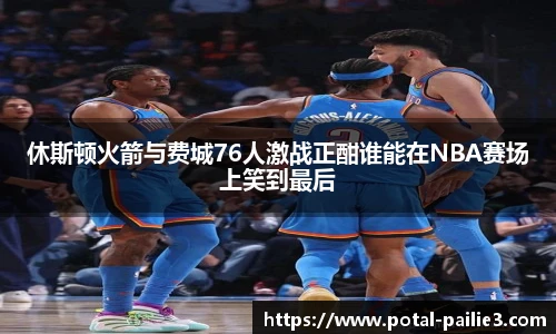 休斯顿火箭与费城76人激战正酣谁能在NBA赛场上笑到最后